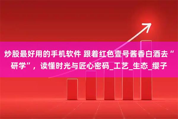炒股最好用的手机软件 跟着红色壹号酱香白酒去“研学”，读懂时光与匠心密码_工艺_生态_缨子